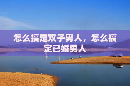 怎么搞定双子男人，怎么搞定已婚男人