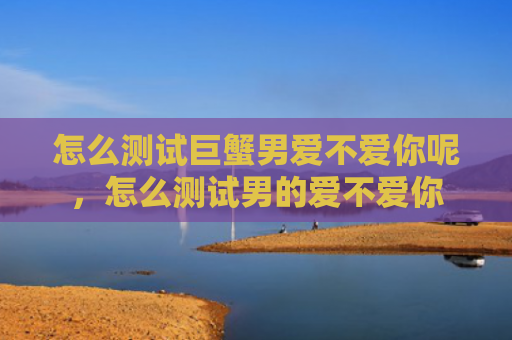 怎么测试巨蟹男爱不爱你呢，怎么测试男的爱不爱你
