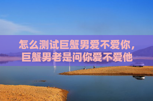 怎么测试巨蟹男爱不爱你，巨蟹男老是问你爱不爱他