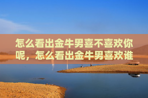 怎么看出金牛男喜不喜欢你呢，怎么看出金牛男喜欢谁