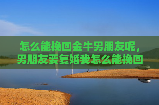 怎么能挽回金牛男朋友呢，男朋友要复婚我怎么能挽回