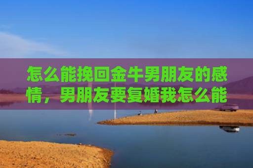 怎么能挽回金牛男朋友的感情，男朋友要复婚我怎么能挽回