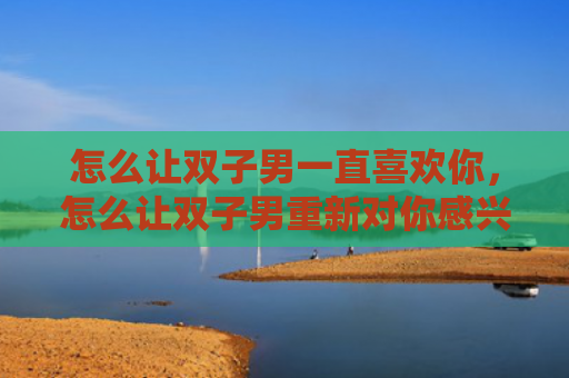 怎么让双子男一直喜欢你，怎么让双子男重新对你感兴趣