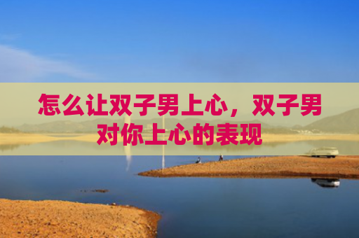 怎么让双子男上心，双子男对你上心的表现