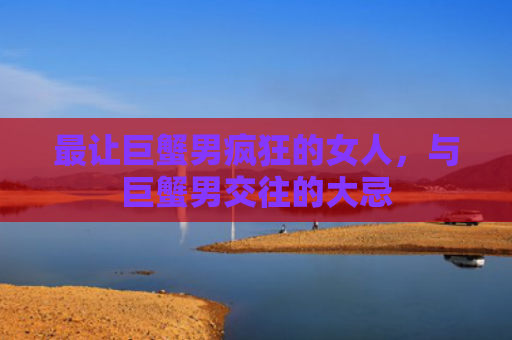 最让巨蟹男疯狂的女人，与巨蟹男交往的大忌