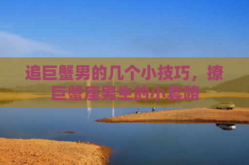 追巨蟹男的几个小技巧，撩巨蟹座男生的小套路