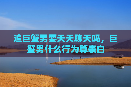 追巨蟹男要天天聊天吗，巨蟹男什么行为算表白