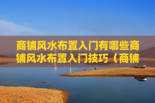 商铺风水布置入门有哪些商铺风水布置入门技巧（商铺风水必背口诀）