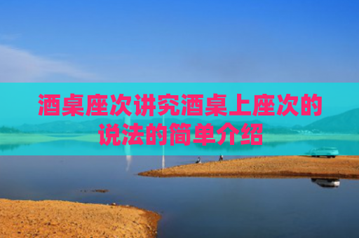 酒桌座次讲究酒桌上座次的说法的简单介绍