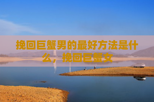挽回巨蟹男的最好方法是什么，挽回巨蟹女