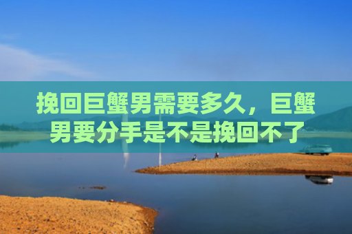 挽回巨蟹男需要多久，巨蟹男要分手是不是挽回不了