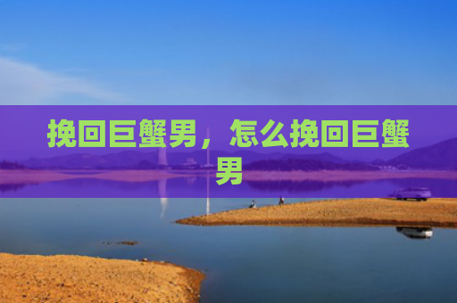 挽回巨蟹男，怎么挽回巨蟹男