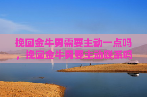 挽回金牛男需要主动一点吗，挽回金牛男要主动联系吗