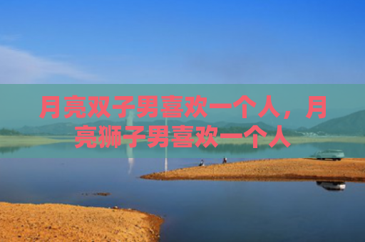 月亮双子男喜欢一个人，月亮狮子男喜欢一个人