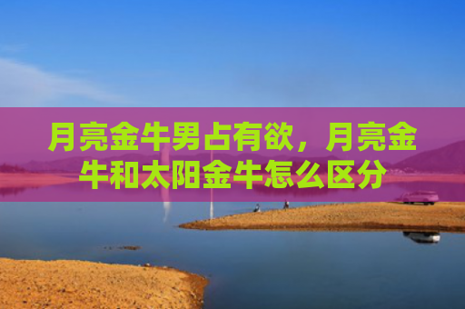 月亮金牛男占有欲，月亮金牛和太阳金牛怎么区分