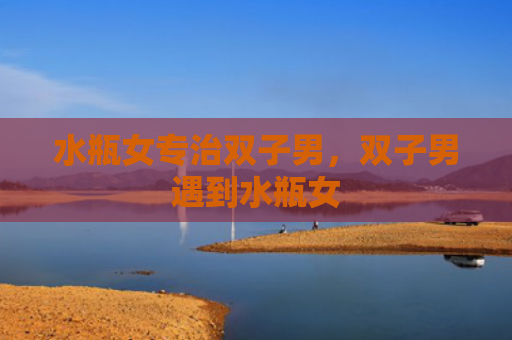 水瓶女专治双子男，双子男遇到水瓶女