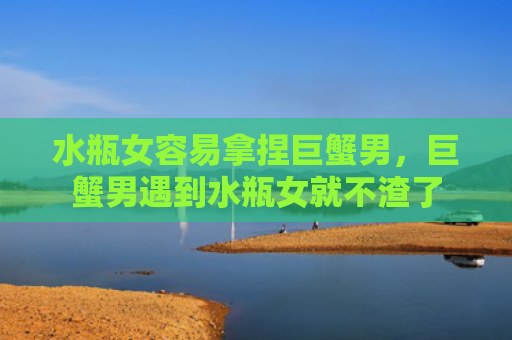 水瓶女容易拿捏巨蟹男，巨蟹男遇到水瓶女就不渣了