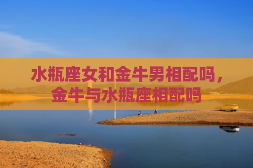 水瓶座女和金牛男相配吗，金牛与水瓶座相配吗