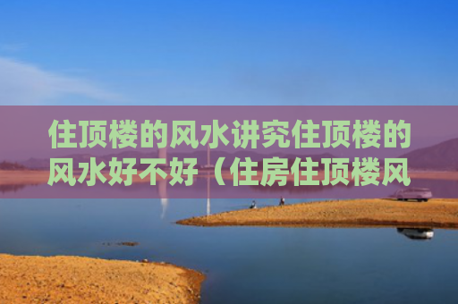 住顶楼的风水讲究住顶楼的风水好不好（住房住顶楼风水好不好）