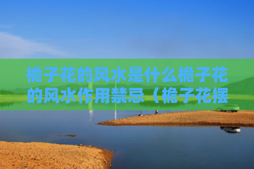 桅子花的风水是什么桅子花的风水作用禁忌（桅子花摆放在什么位置好）