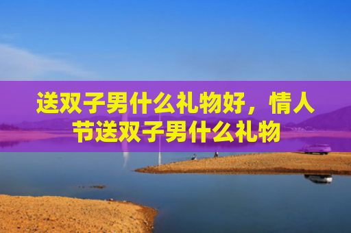 送双子男什么礼物好，情人节送双子男什么礼物