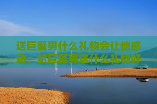 送巨蟹男什么礼物会让他感动，给巨蟹男送什么礼物好