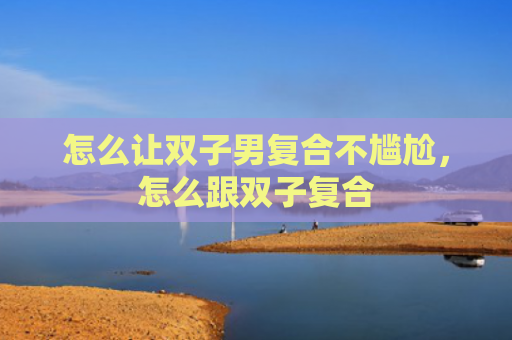 怎么让双子男复合不尴尬，怎么跟双子复合