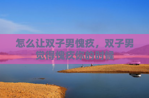 怎么让双子男愧疚，双子男觉得愧疚你的时候