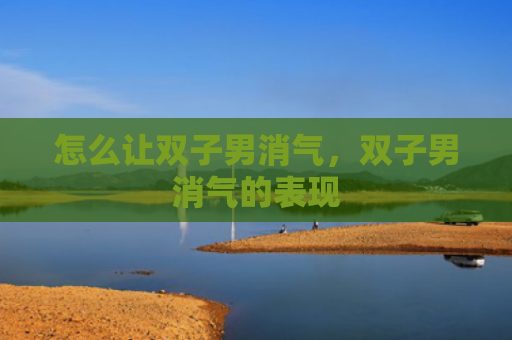 怎么让双子男消气，双子男消气的表现