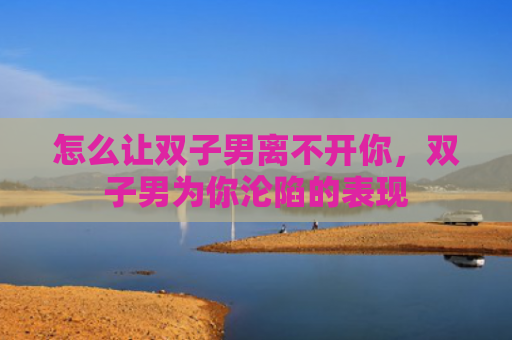 怎么让双子男离不开你，双子男为你沦陷的表现