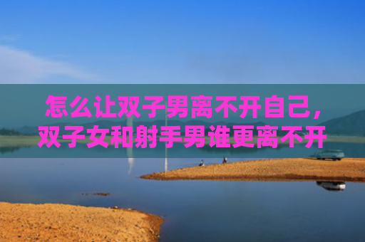 怎么让双子男离不开自己，双子女和射手男谁更离不开谁