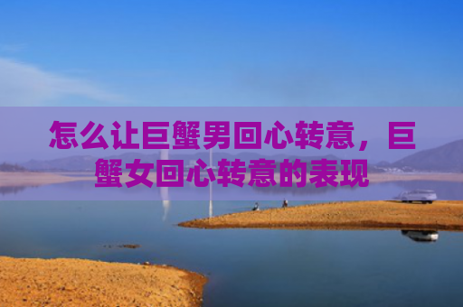 怎么让巨蟹男回心转意，巨蟹女回心转意的表现