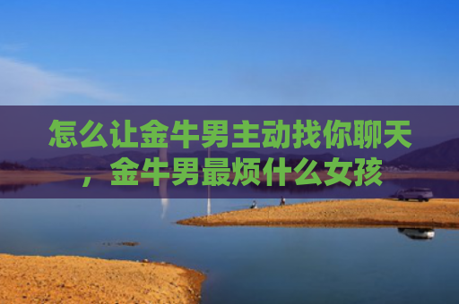 怎么让金牛男主动找你聊天，金牛男最烦什么女孩
