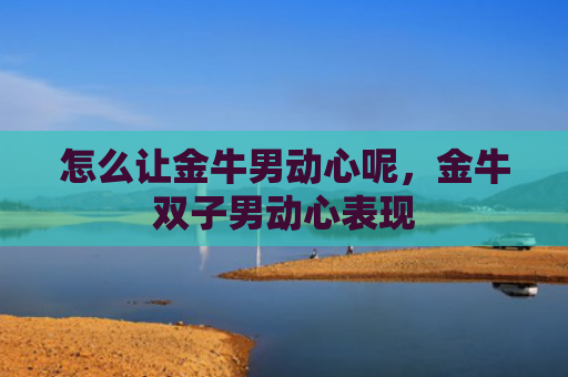 怎么让金牛男动心呢，金牛双子男动心表现