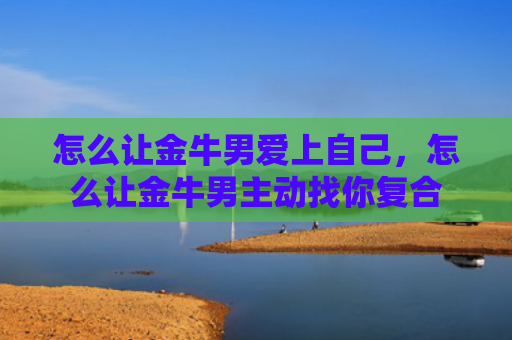 怎么让金牛男爱上自己，怎么让金牛男主动找你复合