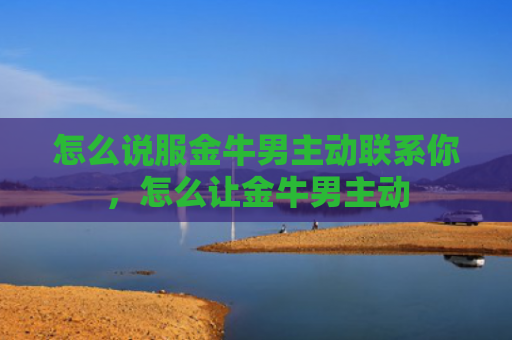 怎么说服金牛男主动联系你，怎么让金牛男主动