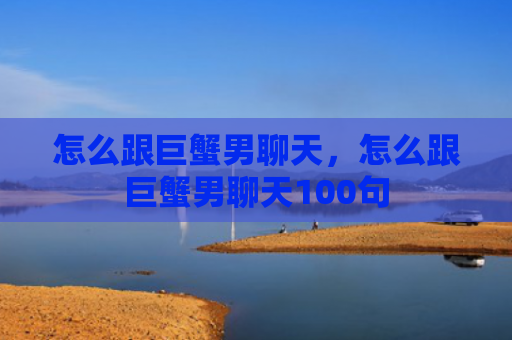怎么跟巨蟹男聊天，怎么跟巨蟹男聊天100句