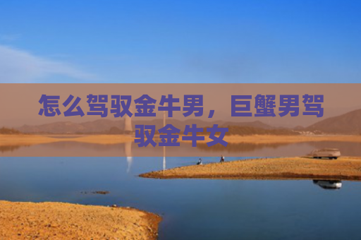 怎么驾驭金牛男，巨蟹男驾驭金牛女