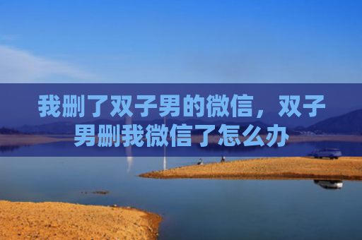 我删了双子男的微信，双子男删我微信了怎么办