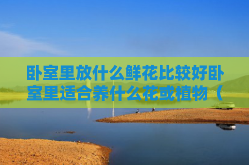 卧室里放什么鲜花比较好卧室里适合养什么花或植物（卧室放什么鲜花利风水）