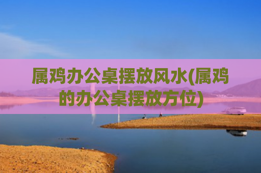 属鸡办公桌摆放风水(属鸡的办公桌摆放方位)