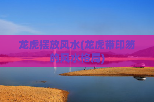 龙虎摆放风水(龙虎带印笏的风水格局)