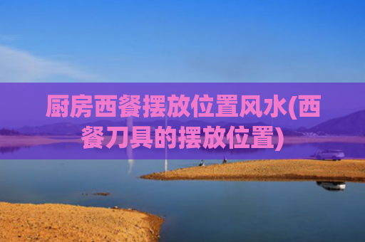 厨房西餐摆放位置风水(西餐刀具的摆放位置)