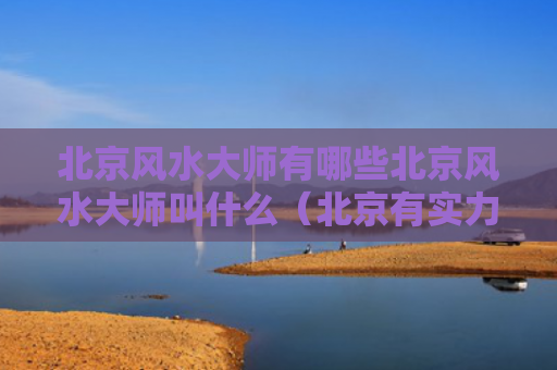 北京风水大师有哪些北京风水大师叫什么（北京有实力的风水大师）