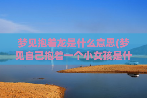 梦见抱着龙是什么意思(梦见自己抱着一个小女孩是什么意思)
