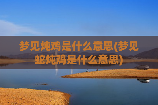 梦见炖鸡是什么意思(梦见蛇炖鸡是什么意思)