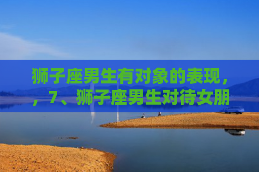狮子座男生有对象的表现，，7、狮子座男生对待女朋友和朋友的区别是什么