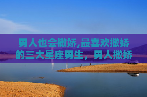 男人也会撒娇,最喜欢撒娇的三大星座男生，男人撒娇图片表情包