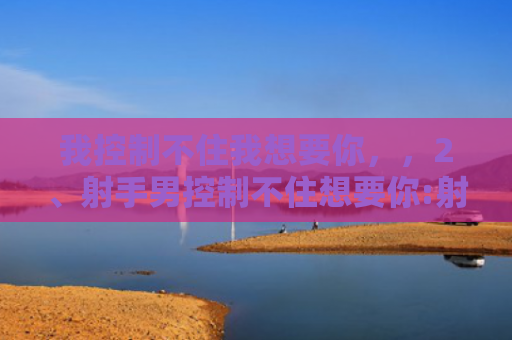 我控制不住我想要你，，2、射手男控制不住想要你:射手男对你认真的表现