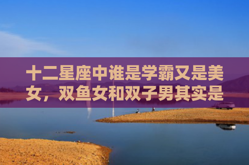 十二星座中谁是学霸又是美女，双鱼女和双子男其实是绝配